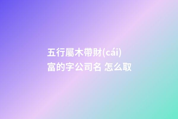 五行屬木帶財(cái)富的字公司名 怎么取-第1張-公司起名-玄機(jī)派